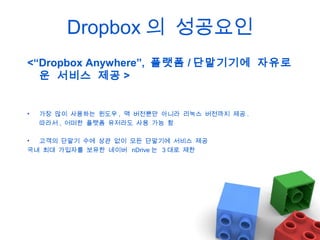 Dropbox 의 성공요인
<“Dropbox Anywhere”, 플랫폼 / 단말기기에 자유로
운 서비스 제공 >

•

가장 많이 사용하는 윈도우 , 맥 버전뿐만 아니라 리눅스 버전까지 제공 .
따라서 , 어떠한 플랫폼 유저라도 사용 가능 함

•
고객의 단말기 수에 상관 없이 모든 단말기에 서비스 제공
국내 최대 가입자를 보유한 네이버 nDrive 는 3 대로 제한

 