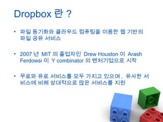 Dropbox 란 ?
• 파일 동기화와 클라우드 컴퓨팅을 이용한 웹 기반의
파일 공유 서비스
• 2007 년 MIT 의 졸업자인 Drew Houston 이 Arash
Ferdowsi 이 Y combinator 의 벤처기업으로 시작
• 무료와 유료 서비스를 모두 가지고 있으며 , 유사한 서
비스에 비해 상대적으로 많은 서비스를 지원

 