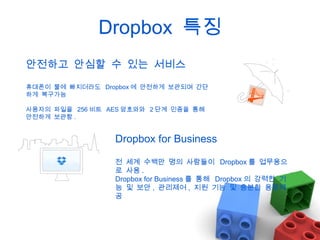 Dropbox 특징
안전하고 안심할 수 있는 서비스
휴대폰이 물에 빠지더라도 Dropbox 에 안전하게 보관되며 간단
하게 복구가능
사용자의 파일을 256 비트 AES 암호와와 2 단계 인증을 통해
안전하게 보관함 .

Dropbox for Business
전 세계 수백만 명의 사람들이 Dropbox 를 업무용으
로 사용 .
Dropbox for Business 를 통해 Dropbox 의 강력한 기
능 및 보안 , 관리제어 , 지원 기능 및 충분한 용량제
공

 