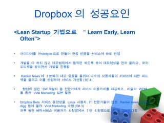 Dropbox 의 성공요인
<Lean Startup 기법으로 “ Learn Early, Learn
Often”>
•

아이디어를 Prototype 으로 만들어 현장 반응을 서비스에 바로 반영

•

개발을 다 하지 않고 데모범위에서 동작만 하도록 하여 데모영상을 먼저 올리고 , 유저
피드백을 받으면서 개발을 진행함

•

Hacker News 에 3 분짜리 데모 영상을 올리자 다수의 사용자들이 서비스에 대한 피드
백을 올리고 이를 반영하여 서비스 개선함 (’07.4)

•

협업이 많은 SW 개발자 등 전문가에게 서비스 이용가치를 제공하고 , 이들의 WOM
를 통한 Viral Marketing 십분 활용

•

Dropbox Beta 서비스 동영상을 Linux 사용자 , IT 전문가들이 많은 Hacker news, reddit,
digg 등에 올려 Viral Marketing 수행 (’08.3)
하루 동안 베타서비스 이용자가 5 천명에서 7 만 5 천명으로 10 배 이상확대함

 