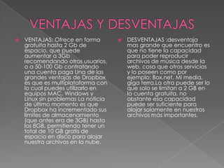 

VENTAJAS: Ofrece en forma
gratuita hasta 2 Gb de
espacio, que puede
aumentar a 3Gb
recomendando otros usuarios,
o a 50-100 Gb contratando
una cuenta paga Una de las
grandes ventajas de Dropbox
es que es multiplataforma con
lo cual puedes utilizarlo en
equipos MAC, Windows y
Linux sin problemas La noticia
de último momento es que
Dropbox ha incrementado sus
límites de almacenamiento
(que antes era de 3GB) hasta
los 8GB, permitiendo tener un
total de 10 GB gratis de
espacio en disco para alojar
nuestra archivos en la nube.



DESVENTAJAS :desventaja
mas grande que encuentro es
que no tiene la capacidad
para poder reproducir
archivos de música desde la
web, cosa que otros servicios
y lo poseen como por
ejemplo: Box.net, Mi media,
giga terra.La otra puede ser lo
que solo se limitan a 2 GB en
la cuenta gratuita, no
obstante esa capacidad
puede ser suficiente para
alojar solamente en nuestros
archivos más importantes.

 