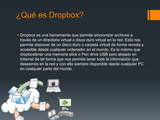 ¿Qué es Dropbox?
 Dropbox es una herramienta que permite sincronizar archivos a
través de un directorio virtual o disco duro virtual en la red. Esto nos
permite disponer de un disco duro o carpeta virtual de forma remota y
accesible desde cualquier ordenador en el mundo. Es lo mismo que
dropboxtener una memoria stick o Pen drive USB pero alojado en
Internet de tal forma que nos permite tener toda la información que
deseemos en la red y con ello siempre disponible desde cualquier PC
en cualquier parte del mundo.

 