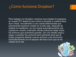 ¿Como funciona Dropbox?

Para trabajar con Dropbox, tenemos que instalar el programa
en nuestro PC desde el que vamos a acceder a nuestro disco
duro virtual, vinculándolo a una cuenta determinada que
previamente hayamos creado en el sitio web. Después de
realizar la instalación, se nos creará automáticamente una
carpeta en nuestro ordenador dónde podremos alojar todos
los archivos que queramos guardar, con una simple copia y
pegar o arrastrar los archivos será suficiente para que el
propio programa detecte nuevos archivos y los sincronice
automáticamente con el espacio del disco duro que se ha
creado en la red.

 