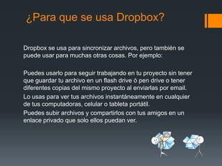 ¿Para que se usa Dropbox?
Dropbox se usa para sincronizar archivos, pero también se
puede usar para muchas otras cosas. Por ejemplo:
Puedes usarlo para seguir trabajando en tu proyecto sin tener
que guardar tu archivo en un flash drive ó pen drive o tener
diferentes copias del mismo proyecto al enviarlas por email.
Lo usas para ver tus archivos instantáneamente en cualquier
de tus computadoras, celular o tableta portátil.
Puedes subir archivos y compartirlos con tus amigos en un
enlace privado que solo ellos puedan ver.

 