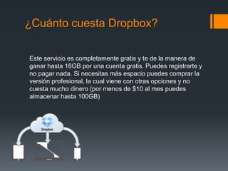 ¿Cuánto cuesta Dropbox?
Este servicio es completamente gratis y te de la manera de
ganar hasta 18GB por una cuenta gratis. Puedes registrarte y
no pagar nada. Si necesitas más espacio puedes comprar la
versión profesional, la cual viene con otras opciones y no
cuesta mucho dinero (por menos de $10 al mes puedes
almacenar hasta 100GB)

 