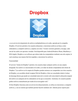 Dropbox

 es un servicio de alojamiento de archivos multiplataforma en la nube, operado por la compañía
Dropbox. El servicio permite a los usuarios almacenar y sincronizar archivos en línea y entre
ordenadores y compartir archivos y carpetas con otros.1 Existen versiones gratuitas y de pago, cada
una de las cuales con opciones variadas. Está disponible para Android,Windows Phone, Blackberry e
IOS (Apple). Dropbox es un software que enlaza todas las computadoras mediante una sola carpeta, lo
cual constituye una manera fácil de respaldar y sincronizar los archivos.
Funcionalidad
El servicio "cliente de Dropbox" permite a los usuarios dejar cualquier archivo en una carpeta
designada. Ese archivo es sincronizado en la nube y en todas las demás computadoras del cliente de
Dropbox.2 Los archivos en la carpeta de Dropbox pueden entonces ser compartidos con otros usuarios
de Dropbox, ser accedidos desde la página Web de Dropbox o bien ser consultados desde el enlace
de descarga directa que puede ser consultado tanto de la versión web como desde la ubicación original
del archivo en cualquiera de los ordenadores en las que se encuentre. Asimismo, los usuarios pueden
grabar archivos manualmente por medio de un navegador web.3
Si bien Dropbox funciona como un servicio de almacenamiento, se enfoca en sincronizar y compartir
archivos, y con un sistema que también permite hacerlo mediante usb. Además posee soporte para

 