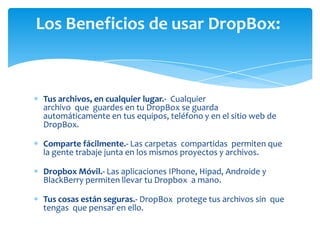 Los Beneficios de usar DropBox:

Tus archivos, en cualquier lugar.- Cualquier
archivo que guardes en tu DropBox se guarda
automáticamente en tus equipos, teléfono y en el sitio web de
DropBox.
Comparte fácilmente.- Las carpetas compartidas permiten que
la gente trabaje junta en los mismos proyectos y archivos.
Dropbox Móvil.- Las aplicaciones IPhone, Hipad, Androide y
BlackBerry permiten llevar tu Dropbox a mano.
Tus cosas están seguras.- DropBox protege tus archivos sin que
tengas que pensar en ello.

 