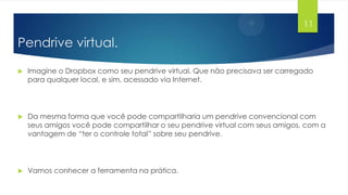 11

Pendrive virtual.


Imagine o Dropbox como seu pendrive virtual. Que não precisava ser carregado
para qualquer local, e sim, acessado via Internet.



Da mesma forma que você pode compartilharia um pendrive convencional com
seus amigos você pode compartilhar o seu pendrive virtual com seus amigos, com a
vantagem de “ter o controle total” sobre seu pendrive.



Vamos conhecer a ferramenta na prática.

 