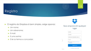 13

Registro



O registro do Dropbox é bem simples, exige apenas:


Um nome;



Um sobrenome;



E-mail;



E uma senha;



E ler os termos e concordar;

 