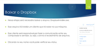 16

Baixar o Dropbox


Nessa etapa será necessário baixar o arquivo: DropboxInstaller.exe.



Esse arquivo irá instalar um cliente que irá rodar na sua máquina.



Esse cliente será responsável por fazer a comunicação entre seu
computador e servidor, ou seja, o envio e recebimento de arquivos.



Clicando no seu nome você pode verificar seu status.

 