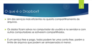 2

O que é o Dropbox?


Um dos serviços mais eficientes no quesito compartilhamento de
arquivos.



Os dados ficam salvos no computador do usuário e no servidor e com
outros computadores se estiverem compartilhados.



É um serviço free e pago, todos podem ter uma conta free, porém o
limite de arquivos que podem ser armazenados é menor.

 