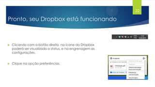 22

Pronto, seu Dropbox está funcionando



Clicando com o botão direito no ícone do Dropbox
poderá ser visualizado o status, e na engrenagem as
configurações.



Clique na opção preferências.

 