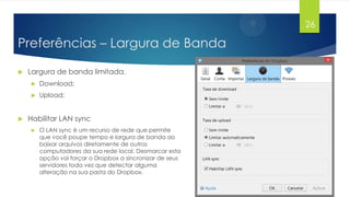 26

Preferências – Largura de Banda


Largura de banda limitada.





Download;
Upload;

Habilitar LAN sync


O LAN sync é um recurso de rede que permite
que você poupe tempo e largura de banda ao
baixar arquivos diretamente de outros
computadores da sua rede local. Desmarcar esta
opção vai forçar o Dropbox a sincronizar de seus
servidores toda vez que detectar alguma
alteração na sua pasta do Dropbox.

 