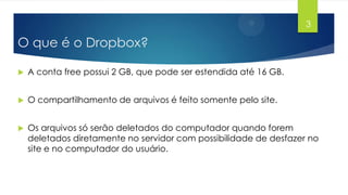 3

O que é o Dropbox?


A conta free possui 2 GB, que pode ser estendida até 16 GB.



O compartilhamento de arquivos é feito somente pelo site.



Os arquivos só serão deletados do computador quando forem
deletados diretamente no servidor com possibilidade de desfazer no
site e no computador do usuário.

 