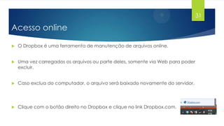 31

Acesso online


O Dropbox é uma ferramenta de manutenção de arquivos online.



Uma vez carregados os arquivos ou parte deles, somente via Web para poder
excluir.



Caso exclua do computador, o arquivo será baixado novamente do servidor.



Clique com o botão direito no Dropbox e clique no link Dropbox.com.

 