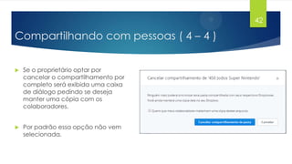 42

Compartilhando com pessoas ( 4 – 4 )


Se o proprietário optar por
cancelar o compartilhamento por
completo será exibida uma caixa
de diálogo pedindo se deseja
manter uma cópia com os
colaboradores.



Por padrão essa opção não vem
selecionada.

 