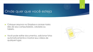5

Onde quer que você esteja



Coloque arquivos no Dropbox e acesse todos
eles de seus computadores, celulares ou
tablets.



Você pode editar documentos, adicionar fotos
automaticamente e mostrar seus vídeos de
qualquer lugar.

 