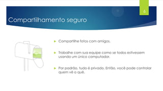 6

Compartilhamento seguro



Compartilhe fotos com amigos.



Trabalhe com sua equipe como se todos estivessem
usando um único computador.



Por padrão, tudo é privado. Então, você pode controlar
quem vê o quê.

 