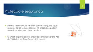 7

Proteção e segurança



Mesmo se seu celular resolver dar um mergulho, seus
arquivos estão sempre seguros no Dropbox e podem
ser restaurados num piscar de olhos.



O Dropbox protege seus arquivos com criptografia AES
de 256 bits e verificação em dois passos.

 