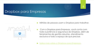 8

Dropbox para Empresas


Milhões de pessoas usam o Dropbox para trabalhar.



Com o Dropbox para Empresas, você conta com
toda a potência e segurança do Dropbox, além de
ferramentas de gestão robustas, atendimento
exclusivo e todo o espaço de que precisar.



Saiba mais sobre o Dropbox para Empresas.

 