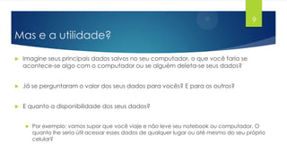 9

Mas e a utilidade?


Imagine seus principais dados salvos no seu computador, o que você faria se
acontece-se algo com o computador ou se alguém deleta-se seus dados?



Já se perguntaram o valor dos seus dados para vocês? E para os outros?



E quanto a disponibilidade dos seus dados?


Por exemplo: vamos supor que você viaje e não leve seu notebook ou computador. O
quanto lhe seria útil acessar esses dados de qualquer lugar ou até mesmo do seu próprio
celular?

 