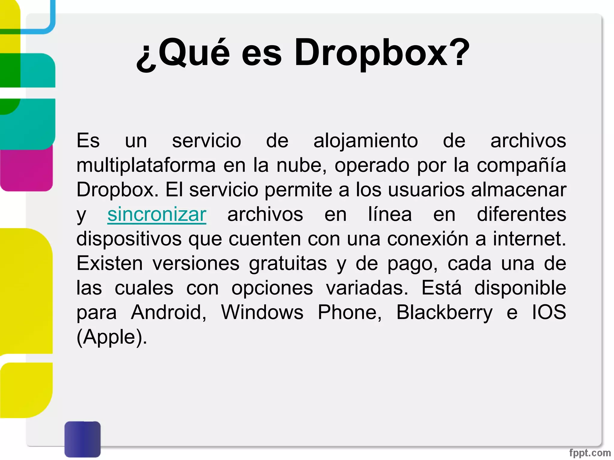 ¿Qué es Dropbox?
Es un servicio de alojamiento de archivos
multiplataforma en la nube, operado por la compañía
Dropbox. El servicio permite a los usuarios almacenar
y sincronizar archivos en línea y entre computadoras
así como compartir archivos y carpetas con otros.
Existen versiones gratuitas y de pago, cada una de
las cuales con opciones variadas.
 