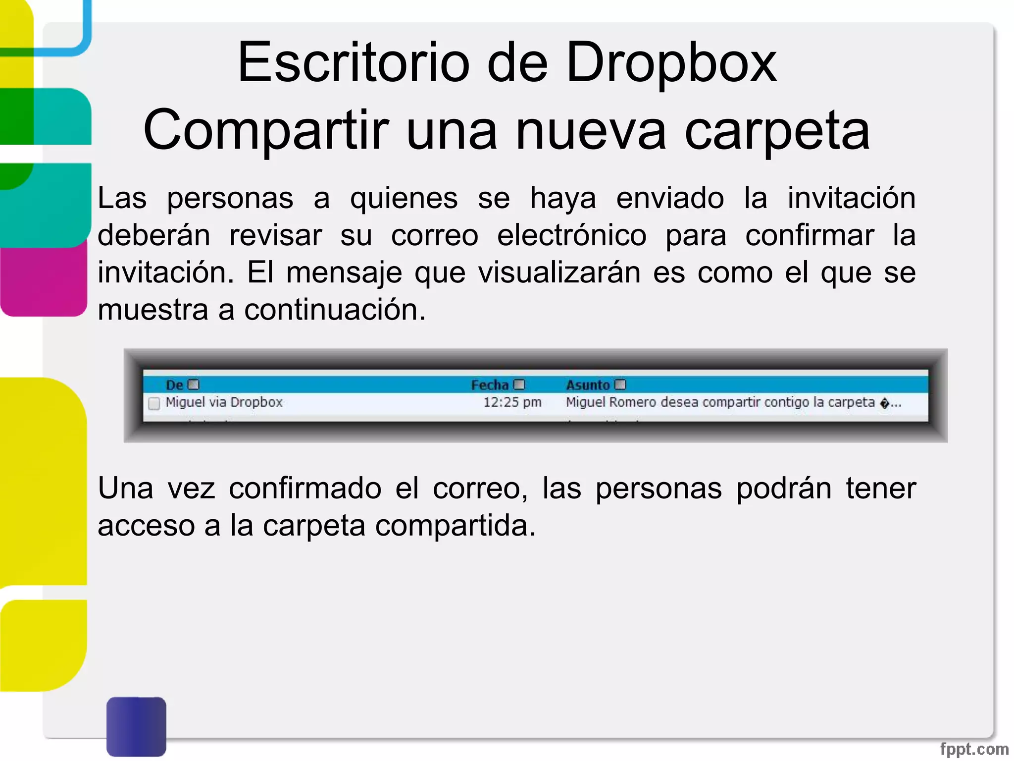 Escritorio de Dropbox
Compartir una nueva carpeta
Deberemos de introducir el correo electrónico de la
persona a la que queramos compartir la carpeta. Se tiene
la opción de enviar un mensaje así como permitir o no que
nuestros invitados puedan invitar a otras personas a la
carpeta. Por último damos click sobre “Compartir carpeta”
 