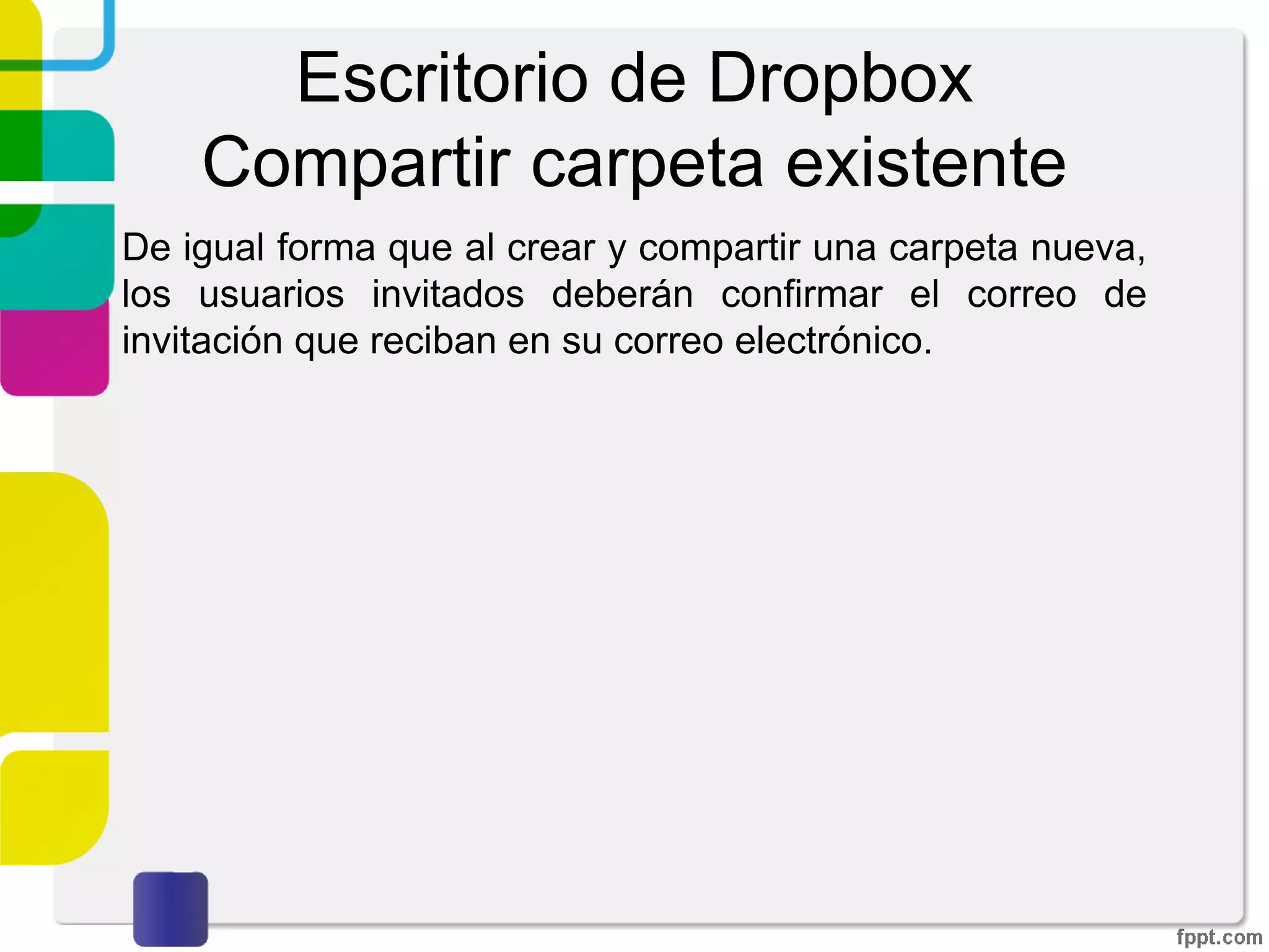 Escritorio de Dropbox
Compartir carpeta existente
Deberemos de introducir el correo electrónico de la
persona a la que queramos compartir la carpeta. Se tiene
la opción de enviar un mensaje así como permitir o no que
nuestros invitados puedan invitar a otras personas a la
carpeta. Por último damos click sobre “Compartir carpeta”
 
