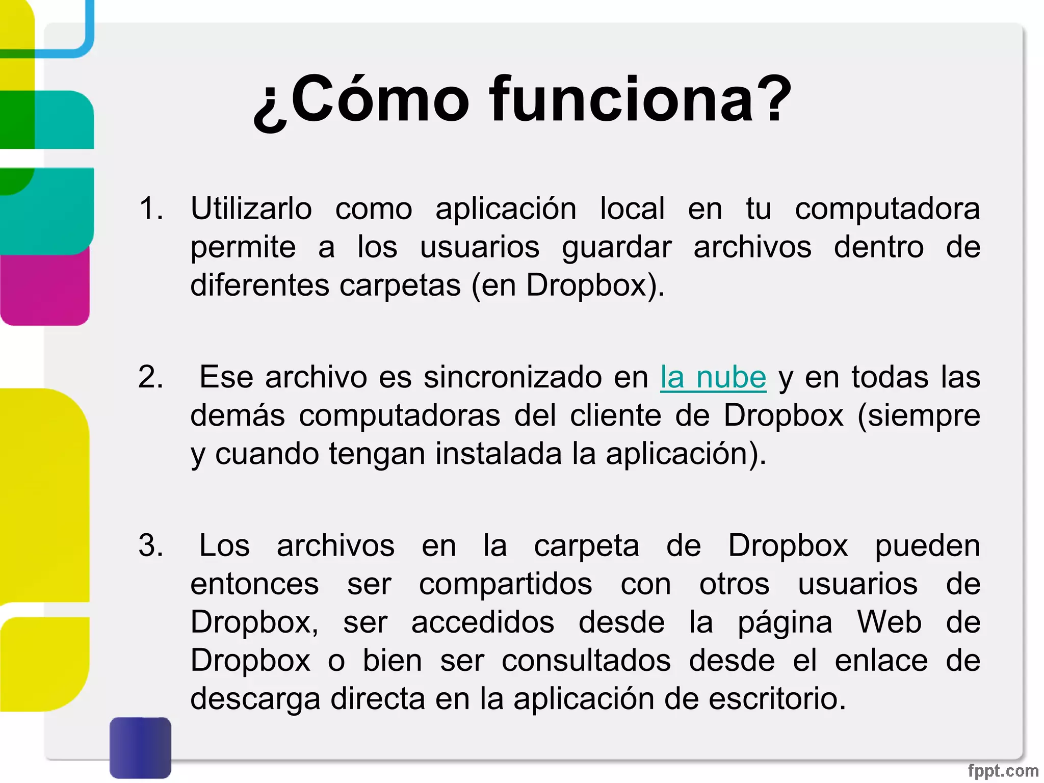 ¿Qué es Dropbox?
Dropbox es un software que enlaza todas las
computadoras mediante una sola carpeta, lo cual
constituye una manera fácil de respaldar y sincronizar
los archivos.
 