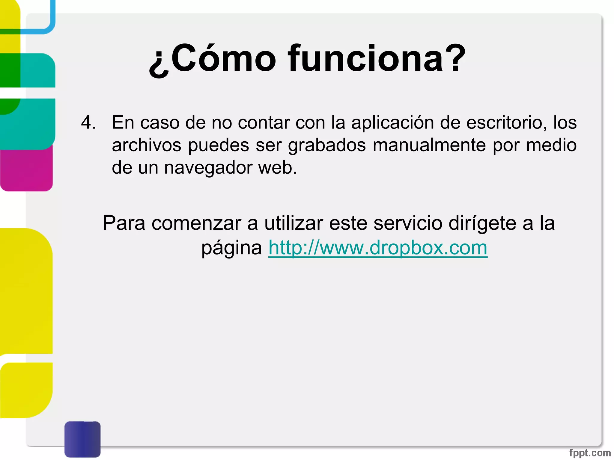 ¿Cómo funciona?
1. Utilizarlo como aplicación de escritorio permite a los
usuarios dejar cualquier archivo en una carpeta
designada.
2. Ese archivo es sincronizado en la nube y en todas las
demás computadoras del cliente de Dropbox.
3. Los archivos en la carpeta de Dropbox pueden
entonces ser compartidos con otros usuarios de
Dropbox, ser accedidos desde la página Web de
Dropbox o bien ser consultados desde el enlace de
descarga directa en la aplicación de escritorio.
 