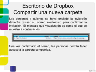 Escritorio de Dropbox
Compartir una nueva carpeta
Deberemos de introducir el correo electrónico de la
persona a la que queramos compartir la carpeta. Se tiene
la opción de enviar un mensaje así como permitir o no que
nuestros invitados puedan invitar a otras personas a la
carpeta. Por último damos click sobre “Compartir carpeta”
 