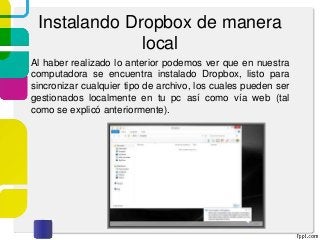 Instalando Dropbox de manera
local
Al haber realizado lo anterior podemos ver que en nuestra
computadora se encuentra instalado Dropbox, listo para
sincronizar cualquier tipo de archivo, los cuales pueden ser
gestionados localmente en tu pc así como vía web (tal
como se explicó anteriormente).
 