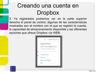 Creando una cuenta en
Dropbox
2. Al dar click sobre Registrarse visualizaremos la siguiente
pantalla. Deberemos de capturar los datos solicitados y
aceptar las condiciones de servicio de Dropbox.
 
