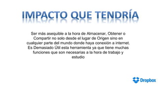 Ser más asequible a la hora de Almacenar, Obtener o
Compartir no solo desde el lugar de Origen sino en
cualquier parte del mundo donde haya conexión a internet.
Es Demasiado Útil esta herramienta ya que tiene muchas
funciones que son necesarias a la hora de trabajo y
estudio

 