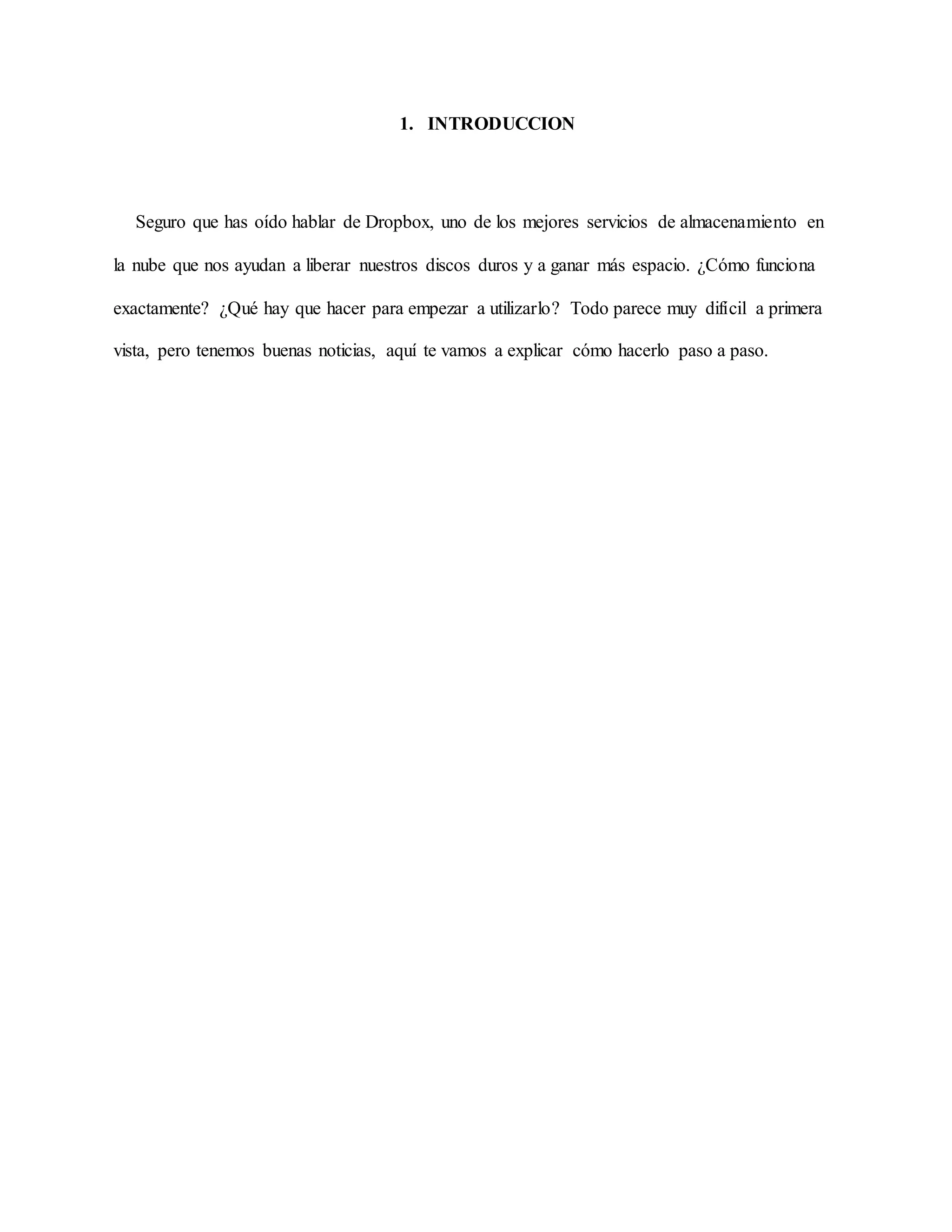1. INTRODUCCION 
Seguro que has oído hablar de Dropbox, uno de los mejores servicios de almacenamiento en 
la nube que nos ayudan a liberar nuestros discos duros y a ganar más espacio. ¿Cómo funciona 
exactamente? ¿Qué hay que hacer para empezar a utilizarlo? Todo parece muy difícil a primera 
vista, pero tenemos buenas noticias, aquí te vamos a explicar cómo hacerlo paso a paso. 
 