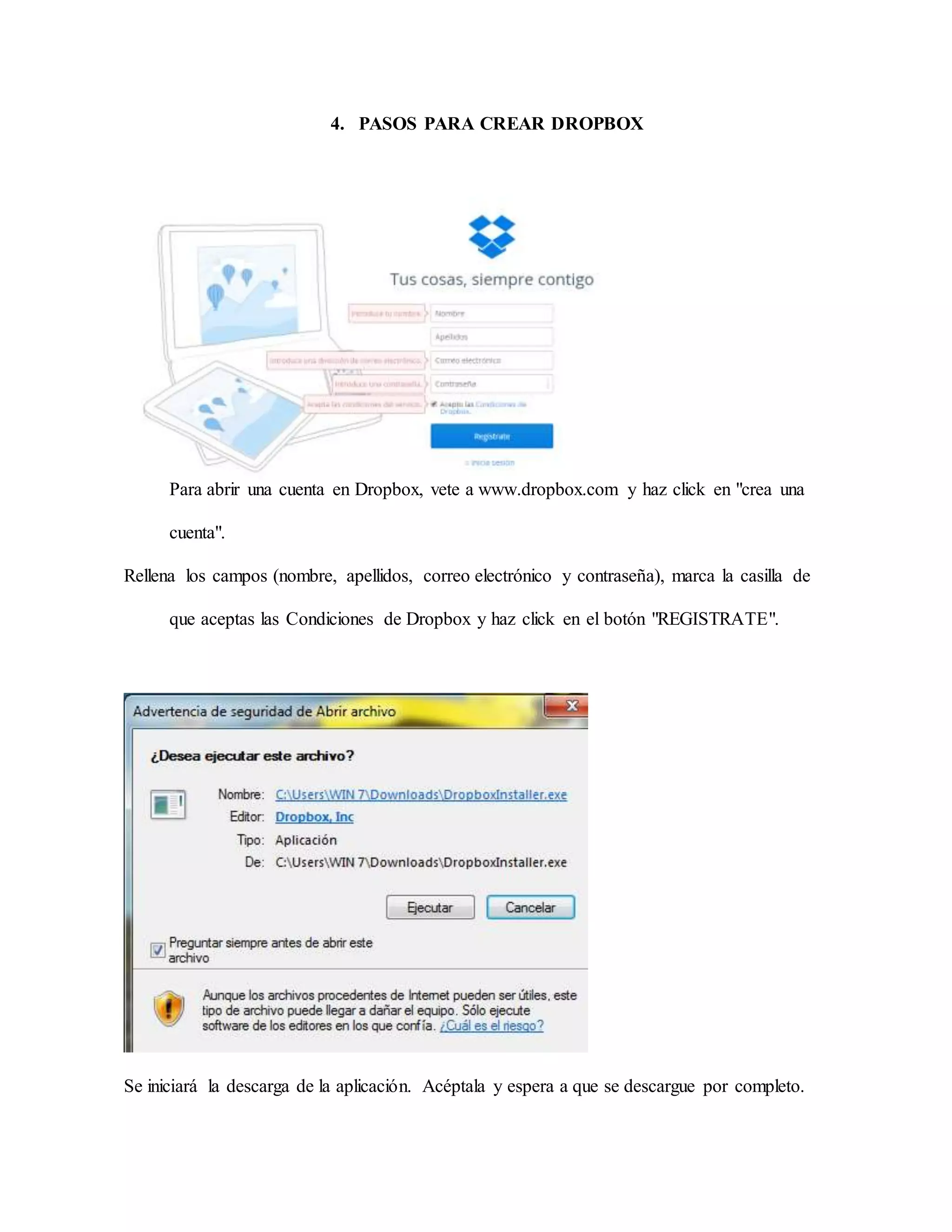 4. PASOS PARA CREAR DROPBOX 
Para abrir una cuenta en Dropbox, vete a www.dropbox.com y haz click en "crea una 
cuenta". 
Rellena los campos (nombre, apellidos, correo electrónico y contraseña), marca la casilla de 
que aceptas las Condiciones de Dropbox y haz click en el botón "REGISTRATE". 
Se iniciará la descarga de la aplicación. Acéptala y espera a que se descargue por completo. 
 