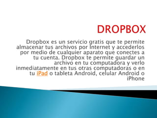 Dropbox es un servicio gratis que te permite 
almacenar tus archivos por Internet y accederlos 
por medio de cualquier aparato que conectes a 
tu cuenta. Dropbox te permite guardar un 
archivo en tu computadora y verlo 
inmediatamente en tus otras computadoras o en 
tu iPad o tableta Android, celular Android o 
iPhone 
 