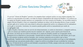 ¿Cómo funciona Dropbox? 
El servicio "cliente de Dropbox" permite a los usuarios dejar cualquier archivo en una carpeta asignada. Ese 
archivo es sincronizado en la nube y en todas las demás computadoras del cliente de Dropbox. Los archivos en 
la carpeta de Dropbox pueden entonces ser compartidos con otros usuarios de Dropbox, ser accesibles desde la 
página Web de Dropbox o bien ser compartidos mediante un enlace web de descarga directa, al que se puede 
acceder tanto de la versión web como desde la ubicación original del archivo en cualquiera de los ordenadores 
en las que se encuentre. Asimismo, los usuarios pueden grabar archivos manualmente por medio de 
un navegador web. 
Si bien Dropbox funciona como un servicio de almacenamiento, se centra en sincronizar y compartir archivos, 
y con un sistema que también permite hacerlo mediante usb. Además, posee soporte para historial de 
revisiones, de forma que los archivos borrados de la carpeta de Dropbox pueden ser recuperados desde 
cualquiera de los dispositivos sincronizadas. Guarda hasta las últimas 4 versiones de cada fichero, por lo que 
no solo permite recuperar archivos borrados, sino versiones anteriores de un archivo que se haya 
modificado. También existe la funcionalidad de conocer la historia de un archivo en el que se esté trabajando, 
permitiendo que una persona pueda editar y cargar los archivos sin peligro de que se pierdan las versiones 
previas. El historial de los archivos está limitado a un período de 30 días, aunque existe una versión de pago 
que ofrece el historial ilimitado. 
 