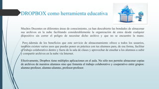DROPBOX como herramienta educativa 
Muchos Docentes en diferentes áreas de conocimiento, ya han descubierto las bondades de almacenar 
sus archivos en la nube facilitando considerablemente la organización de estos desde cualquier 
dispositivo sin correr el peligro de necesitar dicho archivo y que no se encuentre la mano. 
Pero además de los beneficios que este servicio de almacenamiento ofrece a todos los usuarios, 
también existen varios usos que puedes poner en práctica con tus alumnos para, de esa forma, facilitar 
el trabajo colaborativo dentro y fuera de la sala de clases y aprovechar de enseñar a los alumnos a subir 
y compartir archivos en la nube vía Internet. 
Efectivamente, Dropbox tiene múltiples aplicaciones en el aula. No sólo nos permite almacenar copias 
de archivos de nuestros alumnos sino que fomenta el trabajo colaborativo y cooperativo entre grupos: 
alumno-profesor, alumno-alumno, profesor-profesor. 
 