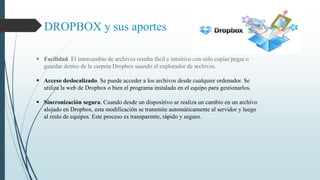 DROPBOX y sus aportes 
 Facilidad. El intercambio de archivos resulta fácil e intuitivo con sólo copiar/pegar o 
guardar dentro de la carpeta Dropbox usando el explorador de archivos. 
 Acceso deslocalizado. Se puede acceder a los archivos desde cualquier ordenador. Se 
utiliza la web de Dropbox o bien el programa instalado en el equipo para gestionarlos. 
 Sincronización segura. Cuando desde un dispositivo se realiza un cambio en un archivo 
alojado en Dropbox, esta modificación se transmite automáticamente al servidor y luego 
al resto de equipos. Este proceso es transparente, rápido y seguro. 
 