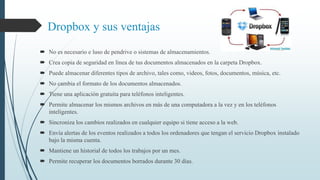 Dropbox y sus ventajas 
 No es necesario e luso de pendrive o sistemas de almacenamientos. 
 Crea copia de seguridad en línea de tus documentos almacenados en la carpeta Dropbox. 
 Puede almacenar diferentes tipos de archivo, tales como, videos, fotos, documentos, música, etc. 
 No cambia el formato de los documentos almacenados. 
 Tiene una aplicación gratuita para teléfonos inteligentes. 
 Permite almacenar los mismos archivos en más de una computadora a la vez y en los teléfonos 
inteligentes. 
 Sincroniza los cambios realizados en cualquier equipo si tiene acceso a la web. 
 Envía alertas de los eventos realizados a todos los ordenadores que tengan el servicio Dropbox instalado 
bajo la misma cuenta. 
 Mantiene un historial de todos los trabajos por un mes. 
 Permite recuperar los documentos borrados durante 30 días. 
 