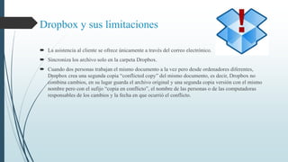 Dropbox y sus limitaciones 
 La asistencia al cliente se ofrece únicamente a través del correo electrónico. 
 Sincroniza los archivo solo en la carpeta Dropbox. 
 Cuando dos personas trabajan el mismo documento a la vez pero desde ordenadores diferentes, 
Dropbox crea una segunda copia “conflicted copy” del mismo documento, es decir, Dropbox no 
combina cambios, en su lugar guarda el archivo original y una segunda copia versión con el mismo 
nombre pero con el sufijo “copia en conflicto”, el nombre de las personas o de las computadoras 
responsables de los cambios y la fecha en que ocurrió el conflicto. 
 