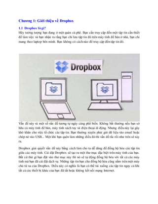 Chương 1: Giới thiệu về Dropbox
1.1 Dropbox là gì?
Hãy tưởng tượng bạn đang ở một quán cà phê. Bạn cần truy cập đến một tập tin cần thiết
để làm việc và bạn nhận ra rằng bạn chỉ lưu tập tin đó trên máy tính để bàn ở nhà, bạn chỉ
mang theo laptop bên mình. Bạn không có cách nào để truy cập đến tập tin đó.
Vấn đề này và một số vấn đề tương tự ngày càng phổ biến. Không bất thường nếu bạn sở
hữu cả máy tính để bàn, máy tính xách tay và điện thoại di động. Nhưng điều này lại gây
khó khăn cho việc tổ chức các tập tin. Bạn thường xuyên phải gửi dữ liệu vào email hoặc
chép nó vào USB... Một khi bạn quên làm những điều đó thì vấn đề rắc rối như trên sẽ xảy
ra.
Dropbox giải quyết vấn đề này bằng cách làm cho ta dễ dàng để đồng bộ hóa các tập tin
giữa các máy tính. Cài đặt Dropbox sẽ tạo ra một thư mục đặc biệt trên máy tính của bạn.
Bất cứ thứ gì bạn đặt vào thư mục này thì nó sẽ tự động đồng bộ hóa với tất cả các máy
tính mà bạn đã cài đặt dịch vụ. Những tập tin bạn cho đồng bộ hóa cũng nằm trênmột máy
chủ từ xa của Dropbox. Điều này có nghĩa là bạn có thể tải xuống các tập tin ngay cả khi
tất cả các thiết bị khác của bạn đã tắt hoặc không kết nối mạng Internet.
 