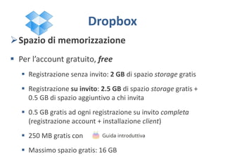 Spazio di memorizzazione
 Per l’account gratuito, free
 Registrazione senza invito: 2 GB di spazio storage gratis
 Registrazione su invito: 2.5 GB di spazio storage gratis +
0.5 GB di spazio aggiuntivo a chi invita
 0.5 GB gratis ad ogni registrazione su invito completa
(registrazione account + installazione client)
 250 MB gratis con
 Massimo spazio gratis: 16 GB
Dropbox
 