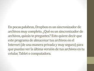En pocaspalabras,Dropboxesun sincronizadorde
archivosmuycompleto.¿Quéesunsincronizadorde
archivos,quizástepreguntes?Estoquieredecirque
esteprogramadealmacenartusarchivosenel
Internet(deunamaneraprivaday muy segura)para
que puedasverlaúltimaversióndetusarchivosentu
celular,Tableto computadora.
 