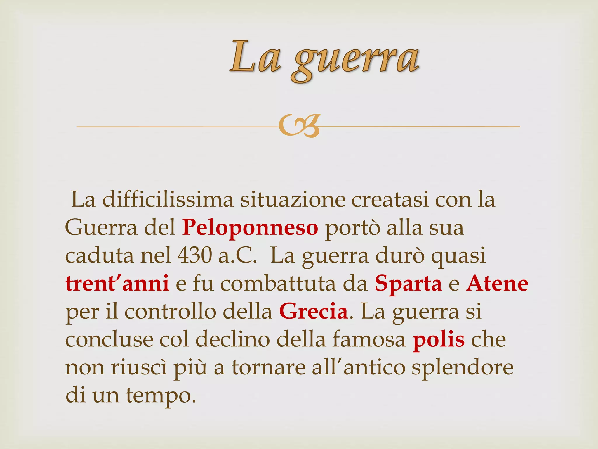 
La difficilissima situazione creatasi con la
Guerra del Peloponneso portò alla sua
caduta nel 430 a.C. La guerra durò quasi
trent’anni e fu combattuta da Sparta e Atene
per il controllo della Grecia. La guerra si
concluse col declino della famosa polis che
non riuscì più a tornare all’antico splendore
di un tempo.
 