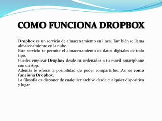 Dropbox es un servicio de almacenamiento en linea. También se llama
almacenamiento en la nube.
Este servicio te permite el almacenamiento de datos digitales de todo
tipo.
Puedes emplear Dropbox desde tu ordenador o tu móvil smartphone
con un App.
Además te ofrece la posibilidad de poder compartirlos. Así es como
funciona Dropbox.
La filosofía es disponer de cualquier archivo desde cualquier dispositivo
y lugar.