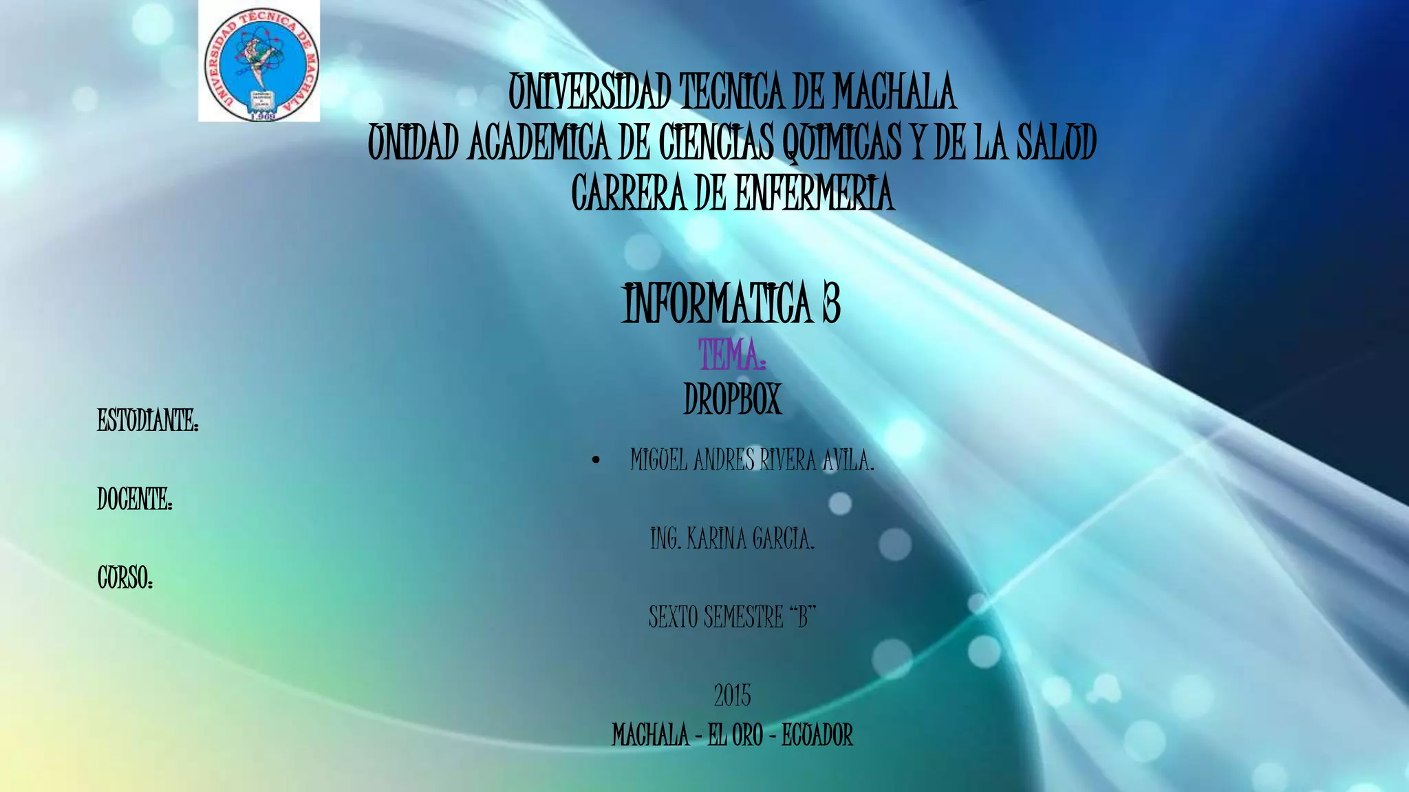 UNIVERSIDAD TECNICA DE MACHALA
UNIDAD ACADEMICA DE CIENCIAS QUIMICAS Y DE LA SALUD
CARRERA DE ENFERMERIA
INFORMATICA 3
TEMA:
DROPBOXESTUDIANTE:
• MIGUEL ANDRES RIVERA AVILA.
DOCENTE:
ING. KARINA GARCIA.
CURSO:
SEXTO SEMESTRE “B”
2015
MACHALA – EL ORO – ECUADOR