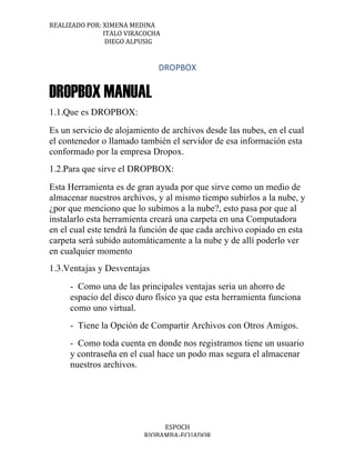 REALIZADO	
  POR:	
  XIMENA	
  MEDINA	
  
	
  	
  	
  	
  	
  	
  	
  	
  	
  	
  	
  	
  	
  	
  	
  	
  	
  	
  	
  	
  	
  	
  	
  	
  	
  	
  	
  	
  	
  	
  	
  	
  	
  	
  	
  ITALO	
  VIRACOCHA	
  
	
  	
  	
  	
  	
  	
  	
  	
  	
  	
  	
  	
  	
  	
  	
  	
  	
  	
  	
  	
  	
  	
  	
  	
  	
  	
  	
  	
  	
  	
  	
  	
  	
  	
  	
  	
  DIEGO	
  ALPUSIG	
  
	
  
ESPOCH	
  
RIOBAMBA-­‐ECUADOR	
  
DROPBOX
DROPBOX MANUAL
1.1.Que es DROPBOX:
Es un servicio de alojamiento de archivos desde las nubes, en el cual
el contenedor o llamado también el servidor de esa información esta
conformado por la empresa Dropox.
1.2.Para que sirve el DROPBOX:
Esta Herramienta es de gran ayuda por que sirve como un medio de
almacenar nuestros archivos, y al mismo tiempo subirlos a la nube, y
¿por que menciono que lo subimos a la nube?, esto pasa por que al
instalarlo esta herramienta creará una carpeta en una Computadora
en el cual este tendrá la función de que cada archivo copiado en esta
carpeta será subido automáticamente a la nube y de allí poderlo ver
en cualquier momento
1.3.Ventajas y Desventajas
- Como una de las principales ventajas seria un ahorro de
espacio del disco duro físico ya que esta herramienta funciona
como uno virtual. 
- Tiene la Opción de Compartir Archivos con Otros Amigos. 
- Como toda cuenta en donde nos registramos tiene un usuario
y contraseña en el cual hace un podo mas segura el almacenar
nuestros archivos. 
[Año]
 