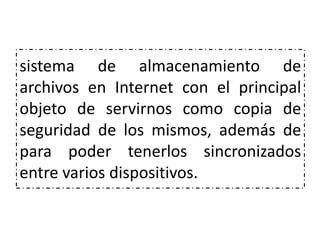 sistema de almacenamiento de
archivos en Internet con el principal
objeto de servirnos como copia de
seguridad de los mismos, además de
para poder tenerlos sincronizados
entre varios dispositivos.
 